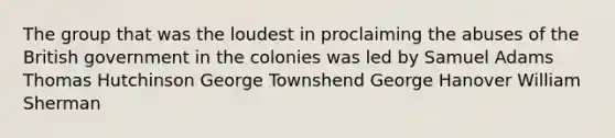 The group that was the loudest in proclaiming the abuses of the British government in the colonies was led by Samuel Adams Thomas Hutchinson George Townshend George Hanover William Sherman