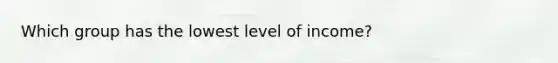 Which group has the lowest level of income?​