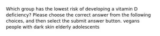 Which group has the lowest risk of developing a vitamin D deficiency? Please choose the correct answer from the following choices, and then select the submit answer button. vegans people with dark skin elderly adolescents