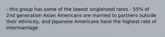 - this group has some of the lowest singlehood rates - 55% of 2nd generation Asian Americans are married to partners outside their ethnicity, and Japanese Americans have the highest rate of intermarriage