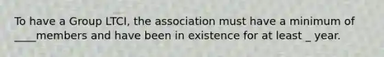 To have a Group LTCI, the association must have a minimum of ____members and have been in existence for at least _ year.