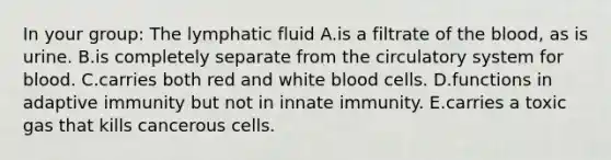 In your group: The lymphatic fluid A.is a filtrate of <a href='https://www.questionai.com/knowledge/k7oXMfj7lk-the-blood' class='anchor-knowledge'>the blood</a>, as is urine. B.is completely separate from the circulatory system for blood. C.carries both red and white blood cells. D.functions in adaptive immunity but not in innate immunity. E.carries a toxic gas that kills cancerous cells.