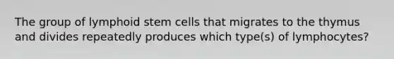 The group of lymphoid stem cells that migrates to the thymus and divides repeatedly produces which type(s) of lymphocytes?