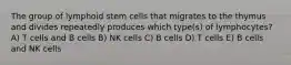 The group of lymphoid stem cells that migrates to the thymus and divides repeatedly produces which type(s) of lymphocytes? A) T cells and B cells B) NK cells C) B cells D) T cells E) B cells and NK cells