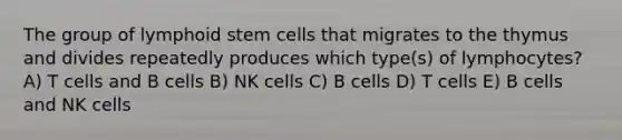 The group of lymphoid stem cells that migrates to the thymus and divides repeatedly produces which type(s) of lymphocytes? A) T cells and B cells B) NK cells C) B cells D) T cells E) B cells and NK cells