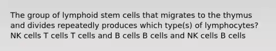 The group of lymphoid stem cells that migrates to the thymus and divides repeatedly produces which type(s) of lymphocytes? NK cells T cells T cells and B cells B cells and NK cells B cells