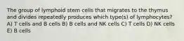 The group of lymphoid stem cells that migrates to the thymus and divides repeatedly produces which type(s) of lymphocytes? A) T cells and B cells B) B cells and NK cells C) T cells D) NK cells E) B cells