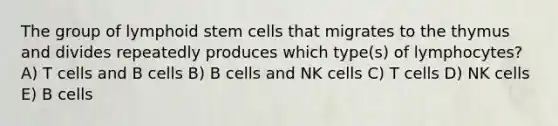 The group of lymphoid stem cells that migrates to the thymus and divides repeatedly produces which type(s) of lymphocytes? A) T cells and B cells B) B cells and NK cells C) T cells D) NK cells E) B cells