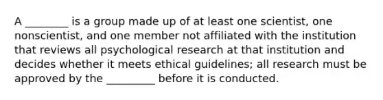 A ________ is a group made up of at least one scientist, one nonscientist, and one member not affiliated with the institution that reviews all psychological research at that institution and decides whether it meets ethical guidelines; all research must be approved by the _________ before it is conducted.