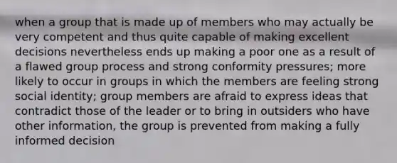 when a group that is made up of members who may actually be very competent and thus quite capable of making excellent decisions nevertheless ends up making a poor one as a result of a flawed group process and strong conformity pressures; more likely to occur in groups in which the members are feeling strong social identity; group members are afraid to express ideas that contradict those of the leader or to bring in outsiders who have other information, the group is prevented from making a fully informed decision