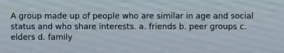 A group made up of people who are similar in age and social status and who share interests. a. friends b. peer groups c. elders d. family