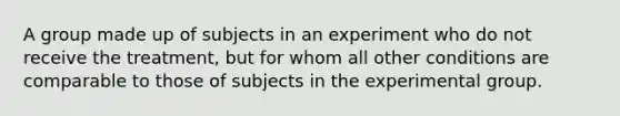 A group made up of subjects in an experiment who do not receive the treatment, but for whom all other conditions are comparable to those of subjects in the experimental group.