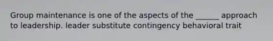 Group maintenance is one of the aspects of the ______ approach to leadership. leader substitute contingency behavioral trait