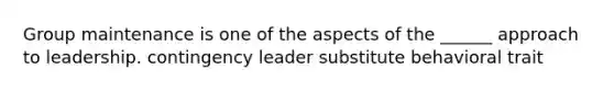 Group maintenance is one of the aspects of the ______ approach to leadership. contingency leader substitute behavioral trait