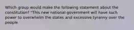 Which group would make the following statement about the constitution? "This new national government will have such power to overwhelm the states and excessive tyranny over the people