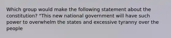 Which group would make the following statement about the constitution? "This new national government will have such power to overwhelm the states and excessive tyranny over the people