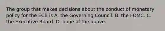 The group that makes decisions about the conduct of monetary policy for the ECB is A. the Governing Council. B. the FOMC. C. the Executive Board. D. none of the above.