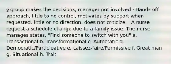 § group makes the decisions; manager not involved · Hands off approach, little to no control, motivates by support when requested, little or no direction, does not criticize, · A nurse request a schedule change due to a family issue. The nurse manages states, "Find someone to switch with you" a. Transactional b. Transformational c. Autocratic d. Democratic/Participative e. Laissez-faire/Permissive f. Great man g. Situational h. Trait