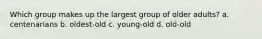 Which group makes up the largest group of older adults? a. centenarians b. oldest-old c. young-old d. old-old