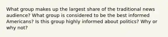 What group makes up the largest share of the traditional news audience? What group is considered to be the best informed Americans? Is this group highly informed about politics? Why or why not?