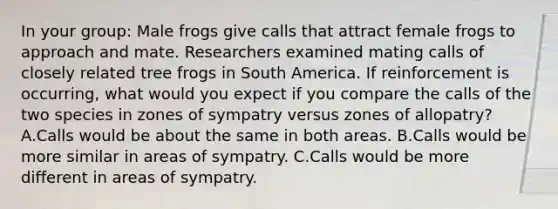 In your group: Male frogs give calls that attract female frogs to approach and mate. Researchers examined mating calls of closely related tree frogs in South America. If reinforcement is occurring, what would you expect if you compare the calls of the two species in zones of sympatry versus zones of allopatry? A.Calls would be about the same in both areas. B.Calls would be more similar in areas of sympatry. C.Calls would be more different in areas of sympatry.