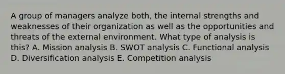 A group of managers analyze both, the internal strengths and weaknesses of their organization as well as the opportunities and threats of the external environment. What type of analysis is this? A. Mission analysis B. SWOT analysis C. Functional analysis D. Diversification analysis E. Competition analysis