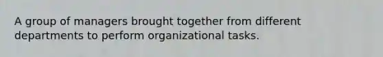 A group of managers brought together from different departments to perform organizational tasks.