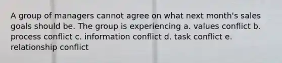 A group of managers cannot agree on what next month's sales goals should be. The group is experiencing a. values conflict b. process conflict c. information conflict d. task conflict e. relationship conflict