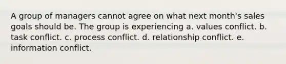 A group of managers cannot agree on what next month's sales goals should be. The group is experiencing a. values conflict. b. task conflict. c. process conflict. d. relationship conflict. e. information conflict.