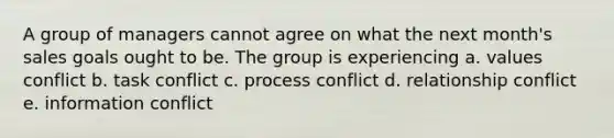 A group of managers cannot agree on what the next month's sales goals ought to be. The group is experiencing a. values conflict b. task conflict c. process conflict d. relationship conflict e. information conflict