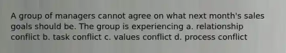 A group of managers cannot agree on what next month's sales goals should be. The group is experiencing a. relationship conflict b. task conflict c. values conflict d. process conflict