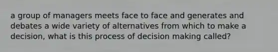 a group of managers meets face to face and generates and debates a wide variety of alternatives from which to make a decision, what is this process of decision making called?