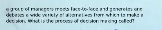 a group of managers meets face-to-face and generates and debates a wide variety of alternatives from which to make a decision. What is the process of decision making called?