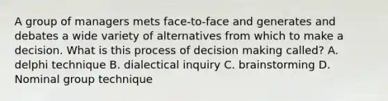 A group of managers mets face-to-face and generates and debates a wide variety of alternatives from which to make a decision. What is this process of decision making called? A. delphi technique B. dialectical inquiry C. brainstorming D. Nominal group technique