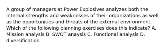 A group of managers at Power Explosives analyzes both the internal strengths and weaknesses of their organizations as well as the opportunities and threats of the external environment. Which of the following planning exercises does this indicate? A. Mission analysis B. SWOT anaysis C. Functional analysis D. diversification