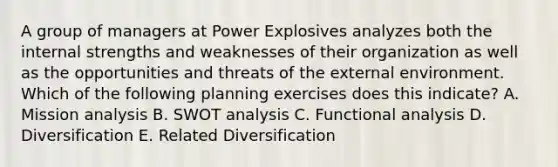 A group of managers at Power Explosives analyzes both the internal strengths and weaknesses of their organization as well as the opportunities and threats of <a href='https://www.questionai.com/knowledge/kpkoUX83Zl-the-external-environment' class='anchor-knowledge'>the external environment</a>. Which of the following planning exercises does this indicate? A. Mission analysis B. SWOT analysis C. Functional analysis D. Diversification E. Related Diversification