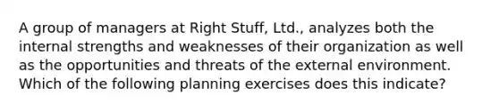 A group of managers at Right Stuff, Ltd., analyzes both the internal strengths and weaknesses of their organization as well as the opportunities and threats of the external environment. Which of the following planning exercises does this indicate?