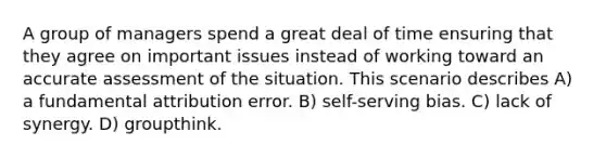 A group of managers spend a great deal of time ensuring that they agree on important issues instead of working toward an accurate assessment of the situation. This scenario describes A) a fundamental attribution error. B) self-serving bias. C) lack of synergy. D) groupthink.