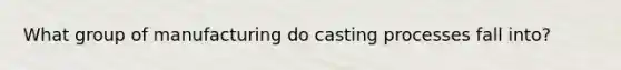 What group of manufacturing do casting processes fall into?