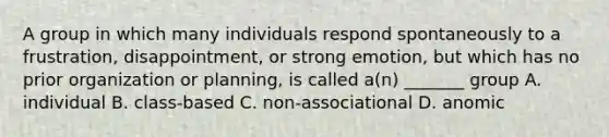 A group in which many individuals respond spontaneously to a frustration, disappointment, or strong emotion, but which has no prior organization or planning, is called a(n) _______ group A. individual B. class-based C. non-associational D. anomic