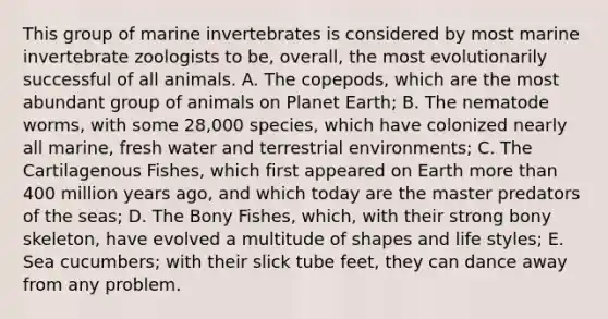 This group of marine invertebrates is considered by most marine invertebrate zoologists to be, overall, the most evolutionarily successful of all animals. A. The copepods, which are the most abundant group of animals on Planet Earth; B. The nematode worms, with some 28,000 species, which have colonized nearly all marine, fresh water and terrestrial environments; C. The Cartilagenous Fishes, which first appeared on Earth more than 400 million years ago, and which today are the master predators of the seas; D. The Bony Fishes, which, with their strong bony skeleton, have evolved a multitude of shapes and life styles; E. Sea cucumbers; with their slick tube feet, they can dance away from any problem.