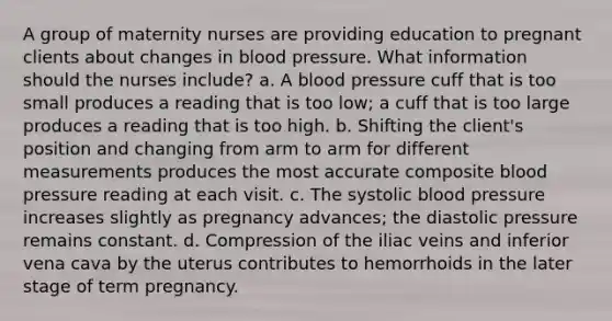 A group of maternity nurses are providing education to pregnant clients about changes in blood pressure. What information should the nurses include? a. A blood pressure cuff that is too small produces a reading that is too low; a cuff that is too large produces a reading that is too high. b. Shifting the client's position and changing from arm to arm for different measurements produces the most accurate composite blood pressure reading at each visit. c. The systolic blood pressure increases slightly as pregnancy advances; the diastolic pressure remains constant. d. Compression of the iliac veins and inferior vena cava by the uterus contributes to hemorrhoids in the later stage of term pregnancy.