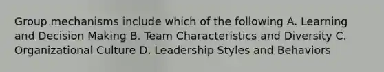 Group mechanisms include which of the following A. Learning and Decision Making B. Team Characteristics and Diversity C. Organizational Culture D. Leadership Styles and Behaviors