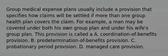 Group medical expense plans usually include a provision that specifies how claims will be settled if more than one group health plan covers the claim. For example, a man may be covered under both his own group plan and under his wife's group plan. This provision is called a A. coordination-of-benefits provision. B. predetermination-of-benefits provision. C. probationary period provision. D. managed care provision.