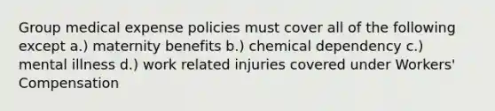 Group medical expense policies must cover all of the following except a.) maternity benefits b.) chemical dependency c.) mental illness d.) work related injuries covered under Workers' Compensation