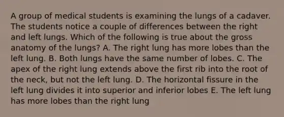 A group of medical students is examining the lungs of a cadaver. The students notice a couple of differences between the right and left lungs. Which of the following is true about the gross anatomy of the lungs? A. The right lung has more lobes than the left lung. B. Both lungs have the same number of lobes. C. The apex of the right lung extends above the first rib into the root of the neck, but not the left lung. D. The horizontal fissure in the left lung divides it into superior and inferior lobes E. The left lung has more lobes than the right lung