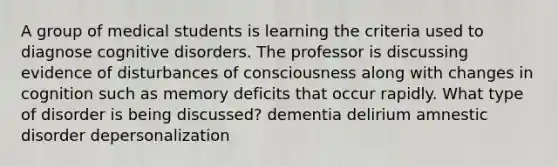 A group of medical students is learning the criteria used to diagnose cognitive disorders. The professor is discussing evidence of disturbances of consciousness along with changes in cognition such as memory deficits that occur rapidly. What type of disorder is being discussed? dementia delirium amnestic disorder depersonalization