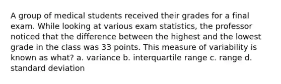 A group of medical students received their grades for a final exam. While looking at various exam statistics, the professor noticed that the difference between the highest and the lowest grade in the class was 33 points. This measure of variability is known as what? a. variance b. interquartile range c. range d. standard deviation