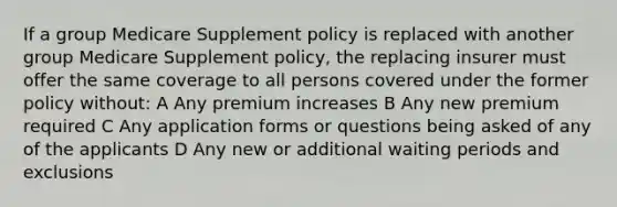 If a group Medicare Supplement policy is replaced with another group Medicare Supplement policy, the replacing insurer must offer the same coverage to all persons covered under the former policy without: A Any premium increases B Any new premium required C Any application forms or questions being asked of any of the applicants D Any new or additional waiting periods and exclusions