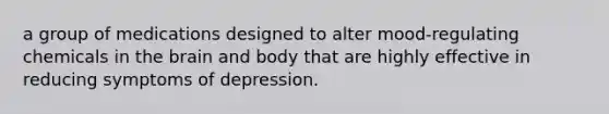 a group of medications designed to alter mood-regulating chemicals in the brain and body that are highly effective in reducing symptoms of depression.